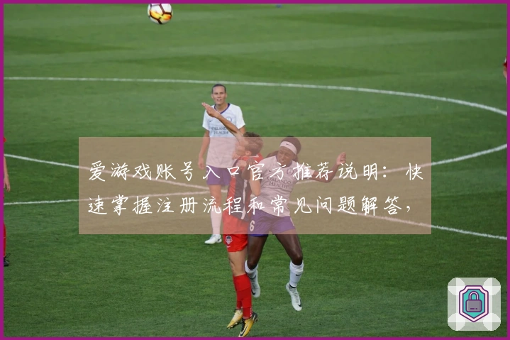 爱游戏账号入口官方推荐说明：快速掌握注册流程和常见问题解答，轻松体验精彩游戏世界