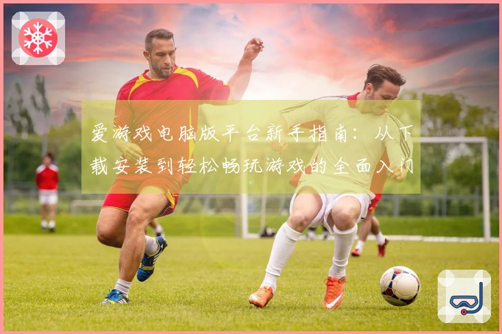 爱游戏电脑版平台新手指南：从下载安装到轻松畅玩游戏的全面入门教程