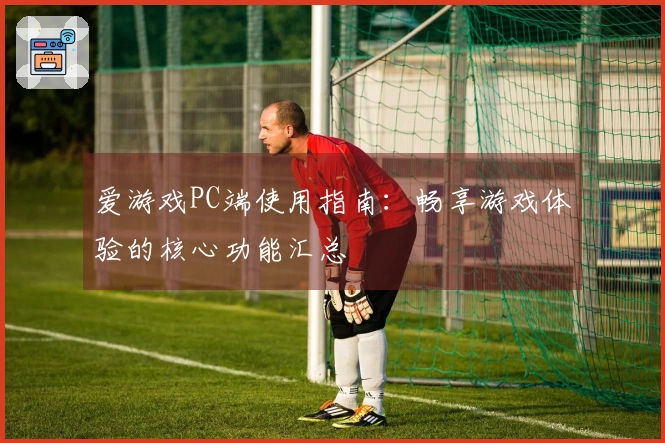 爱游戏PC端使用指南：畅享游戏体验的核心功能汇总