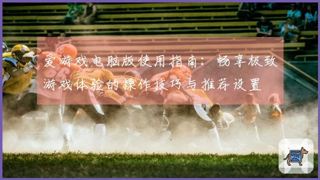 爱游戏电脑版使用指南：畅享极致游戏体验的操作技巧与推荐设置