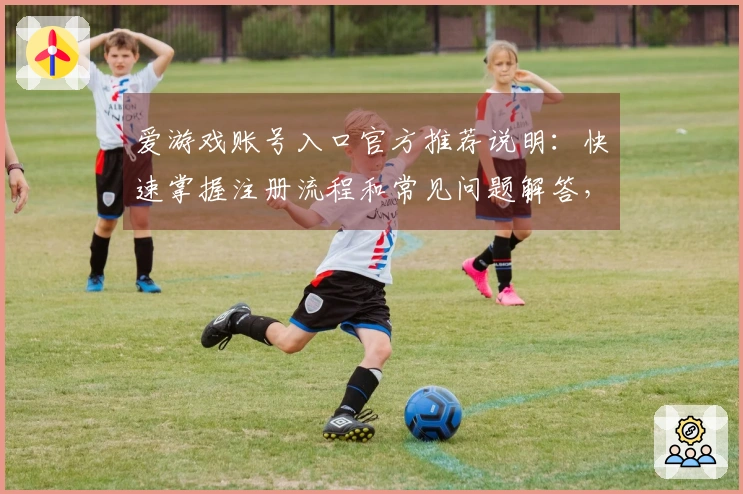 爱游戏账号入口官方推荐说明：快速掌握注册流程和常见问题解答，轻松体验精彩游戏世界